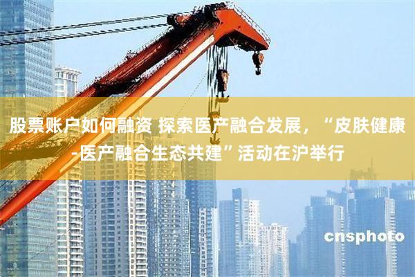 股票账户如何融资 探索医产融合发展，“皮肤健康-医产融合生态共建”活动在沪举行