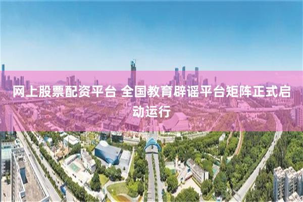 网上股票配资平台 全国教育辟谣平台矩阵正式启动运行