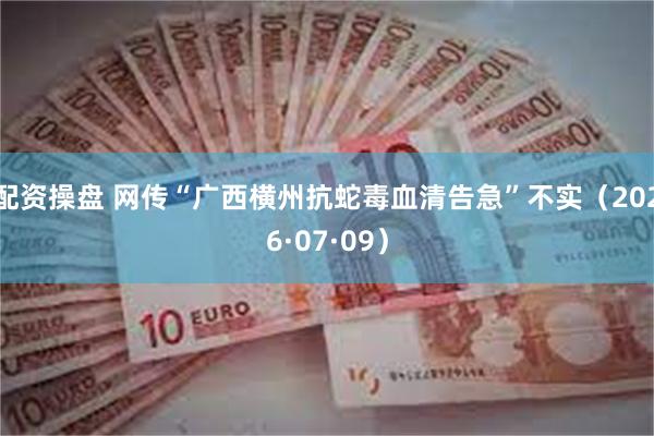 配资操盘 网传“广西横州抗蛇毒血清告急”不实（2026·07·09）