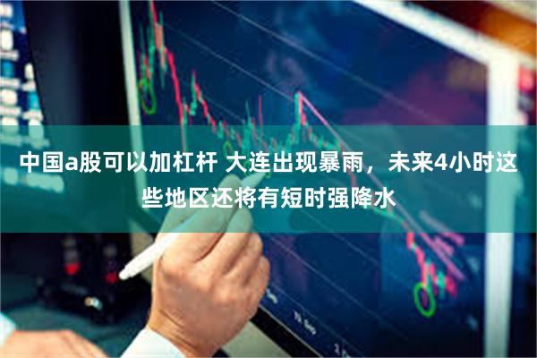 中国a股可以加杠杆 大连出现暴雨，未来4小时这些地区还将有短时强降水