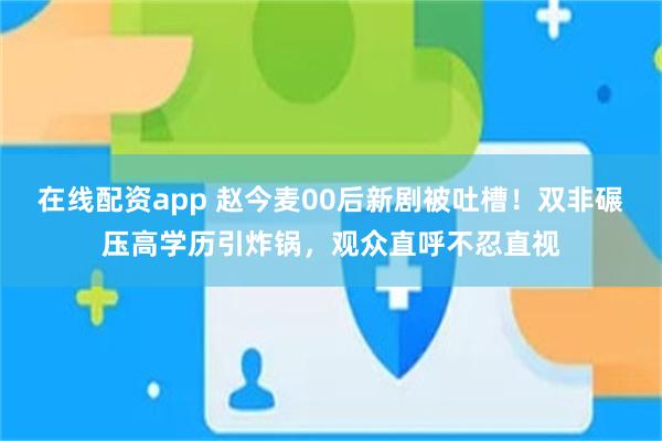 在线配资app 赵今麦00后新剧被吐槽！双非碾压高学历引炸锅，观众直呼不忍直视