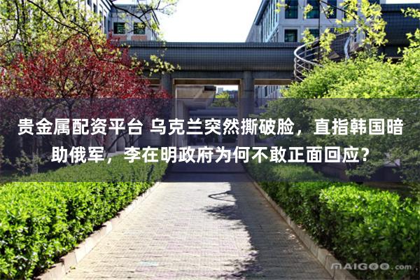 贵金属配资平台 乌克兰突然撕破脸，直指韩国暗助俄军，李在明政府为何不敢正面回应？