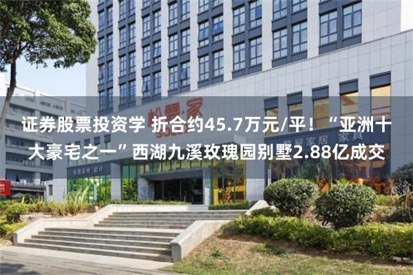 证券股票投资学 折合约45.7万元/平！“亚洲十大豪宅之一”西湖九溪玫瑰园别墅2.88亿成交