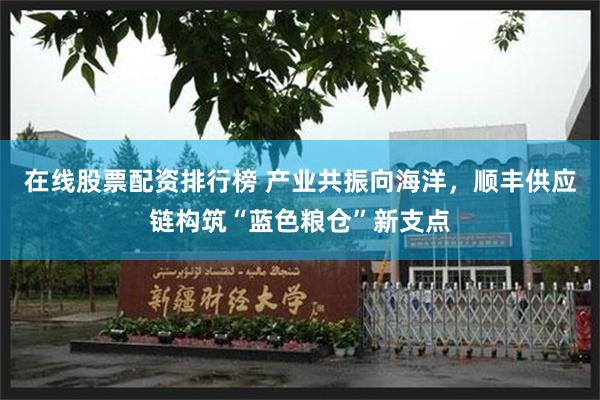 在线股票配资排行榜 产业共振向海洋，顺丰供应链构筑“蓝色粮仓”新支点